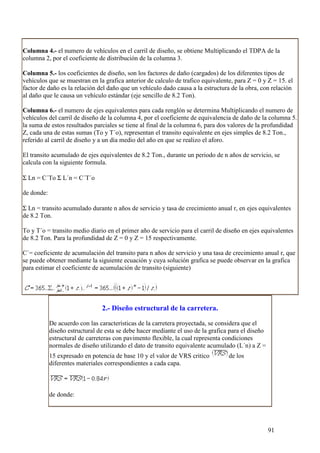 Columna 4.- el numero de vehículos en el carril de diseño, se obtiene Multiplicando el TDPA de la
columna 2, por el coeficiente de distribución de la columna 3.

Columna 5.- los coeficientes de diseño, son los factores de daño (cargados) de los diferentes tipos de
vehículos que se muestran en la grafica anterior de calculo de trafico equivalente, para Z = 0 y Z = 15. el
factor de daño es la relación del daño que un vehículo dado causa a la estructura de la obra, con relación
al daño que le causa un vehículo estándar (eje sencillo de 8.2 Ton).

Columna 6.- el numero de ejes equivalentes para cada renglón se determina Multiplicando el numero de
vehículos del carril de diseño de la columna 4, por el coeficiente de equivalencia de daño de la columna 5.
la suma de estos resultados parciales se tiene al final de la columna 6, para dos valores de la profundidad
Z, cada una de estas sumas (To y T´o), representan el transito equivalente en ejes simples de 8.2 Ton.,
referido al carril de diseño y a un día medio del año en que se realizo el aforo.

El transito acumulado de ejes equivalentes de 8.2 Ton., durante un periodo de n años de servicio, se
calcula con la siguiente formula.

Σ Ln = C´To Σ L´n = C´T´o

de donde:

Σ Ln = transito acumulado durante n años de servicio y tasa de crecimiento anual r, en ejes equivalentes
de 8.2 Ton.

To y T´o = transito medio diario en el primer año de servicio para el carril de diseño en ejes equivalentes
de 8.2 Ton. Para la profundidad de Z = 0 y Z = 15 respectivamente.

C´= coeficiente de acumulación del transito para n años de servicio y una tasa de crecimiento anual r, que
se puede obtener mediante la siguiente ecuación y cuya solución grafica se puede observar en la grafica
para estimar el coeficiente de acumulación de transito (siguiente)




                                2.- Diseño estructural de la carretera.

            De acuerdo con las características de la carretera proyectada, se considera que el
            diseño estructural de esta se debe hacer mediante el uso de la grafica para el diseño
            estructural de carreteras con pavimento flexible, la cual representa condiciones
            normales de diseño utilizando el dato de transito equivalente acumulado (L´n) a Z =
            15 expresado en potencia de base 10 y el valor de VRS critico         de los
            diferentes materiales correspondientes a cada capa.



            de donde:




                                                                                                    91
 
