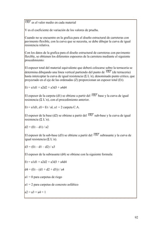 es el valor medio en cada material

V es el coeficiente de variación de los valores de prueba.

Cuando no se encuentre en la grafica para el diseño estructural de carreteras con
pavimento flexible, con la curva que se necesita, se debe dibujar la curva de igual
resistencia relativa.

Con los datos de la grafica para el diseño estructural de carreteras con pavimento
flexible, se obtienen los diferentes espesores de la carretera mediante el siguiente
procedimiento:

El espesor total del material equivalente que deberá colocarse sobre la terraceria se
determina dibujando una línea vertical partiendo del punto de       (de terraceria)
hasta interceptar la curva de igual resistencia (Σ L´n), denominado punto critico, que
proyectado en el eje de las ordenadas (Z) proporcionan un espesor total (Et).

Et = a1d1 + a2d2 + a3d3 + a4d4

El espesor de la carpeta (d1) se obtiene a partir del      base y la curva de igual
resistencia (Σ L´n), con el procedimiento anterior.

Et = a1d1, d1= Et / al, a1 = 2 carpeta C.A.

El espesor de la base (d2) se obtiene a partir del       sub-base y la curva de igual
resistencia (Σ L´n).

d2 = (Et – d1) / a2

El espesor de la sub-base (d3) se obtiene a partir del       subrasante y la curva de
igual resistencia (Σ L´n).

d3 = (Et – d1 – d2) / a3

El espesor de la subrasante (d4) se obtiene con la siguiente formula:

Et = a1d1 + a2d2 + a3d3 + a4d4

d4 = (Et – (d1 + d2 + d3)) / a4

a1 = 0 para carpetas de riego

a1 = 2 para carpetas de concreto asfáltico

a2 = a3 = a4 = 1




                                                                                         92
 