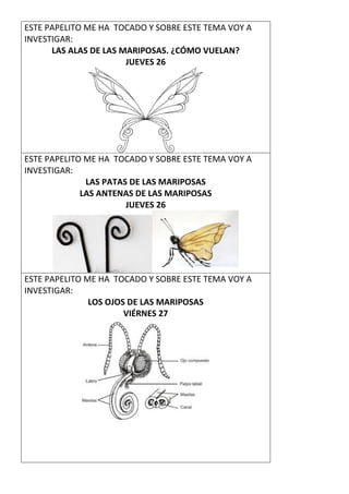 ESTE PAPELITO ME HA TOCADO Y SOBRE ESTE TEMA VOY A
INVESTIGAR:
LAS ALAS DE LAS MARIPOSAS. ¿CÓMO VUELAN?
JUEVES 26
ESTE PAPELITO ME HA TOCADO Y SOBRE ESTE TEMA VOY A
INVESTIGAR:
LAS PATAS DE LAS MARIPOSAS
LAS ANTENAS DE LAS MARIPOSAS
JUEVES 26
ESTE PAPELITO ME HA TOCADO Y SOBRE ESTE TEMA VOY A
INVESTIGAR:
LOS OJOS DE LAS MARIPOSAS
VIÉRNES 27
 