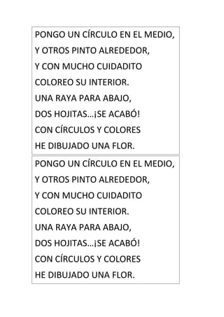 PONGO UN CÍRCULO EN EL MEDIO,
Y OTROS PINTO ALREDEDOR,
Y CON MUCHO CUIDADITO
COLOREO SU INTERIOR.
UNA RAYA PARA ABAJO,
DOS HOJITAS…¡SE ACABÓ!
CON CÍRCULOS Y COLORES
HE DIBUJADO UNA FLOR.
PONGO UN CÍRCULO EN EL MEDIO,
Y OTROS PINTO ALREDEDOR,
Y CON MUCHO CUIDADITO
COLOREO SU INTERIOR.
UNA RAYA PARA ABAJO,
DOS HOJITAS…¡SE ACABÓ!
CON CÍRCULOS Y COLORES
HE DIBUJADO UNA FLOR.
 
