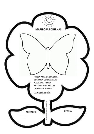 NOMBRE FECHA
PROYECTOFLORESYMARIPOSAS
MARIPOSAS DIURNAS
TIENEN ALAS DE COLORES.
DUERMEN CON LAS ALAS
PLEGADAS. TIENEN
ANTENAS FINITAS CON
UNA MAZA AL FINAL.
LES GUSTA EL DÍA.
 