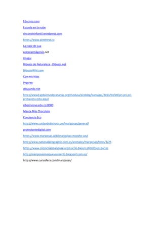 Educima.com
Escuela en la nube
rincondeinfantil.wordpress.com
https://www.pinterest.co
La clase de Lua
colorearmágenes.net
Imagui
Dibujos de Naturaleza - Dibujos.net
DibujosWiki.com
Con mis hijos
Pngtree
dibujando.net
http://www3.gobiernodecanarias.org/medusa/ecoblog/oamagar/2014/04/20/pri-pri-pri-
primavera-esta-aqui/
ciberinnova.edu.co:8080
Menta Más Chocolate
Conciencia Eco
http://www.cuidandobichos.com/mariposas/general/
protestantedigital.com
https://www.mariposas.wiki/mariposas-morpho-azul
http://www.nationalgeographic.com.es/animales/mariposas/fotos/1/25
https://www.comocriarmariposas.com.ar/lo-basico.phtml?sec=partes
http://mariposasmasqueuninsecto.blogspot.com.es/
http://www.curiosfera.com/mariposas/
 