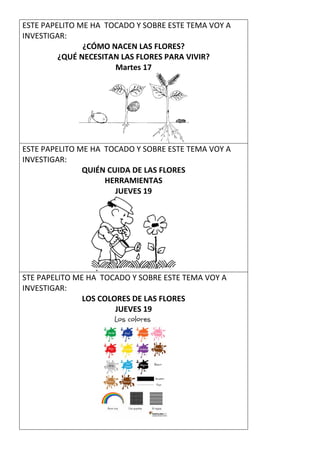 ESTE PAPELITO ME HA TOCADO Y SOBRE ESTE TEMA VOY A
INVESTIGAR:
¿CÓMO NACEN LAS FLORES?
¿QUÉ NECESITAN LAS FLORES PARA VIVIR?
Martes 17
ESTE PAPELITO ME HA TOCADO Y SOBRE ESTE TEMA VOY A
INVESTIGAR:
QUIÉN CUIDA DE LAS FLORES
HERRAMIENTAS
JUEVES 19
STE PAPELITO ME HA TOCADO Y SOBRE ESTE TEMA VOY A
INVESTIGAR:
LOS COLORES DE LAS FLORES
JUEVES 19
 