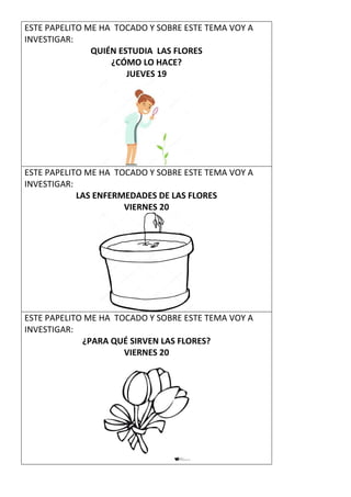 ESTE PAPELITO ME HA TOCADO Y SOBRE ESTE TEMA VOY A
INVESTIGAR:
QUIÉN ESTUDIA LAS FLORES
¿CÓMO LO HACE?
JUEVES 19
ESTE PAPELITO ME HA TOCADO Y SOBRE ESTE TEMA VOY A
INVESTIGAR:
LAS ENFERMEDADES DE LAS FLORES
VIERNES 20
ESTE PAPELITO ME HA TOCADO Y SOBRE ESTE TEMA VOY A
INVESTIGAR:
¿PARA QUÉ SIRVEN LAS FLORES?
VIERNES 20
 