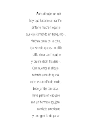 Para dibujar un niñ
hay que hacerlo con cariño.
pintarle mucho flequillo
que esté comiendo un barquillo-,
Muchas pecas en la cara,
que se note que es un pillo
-pillo rima con flequillo
y quiere decir travieso-.
Continuemos el dibujo:
redonda cara de queso.
como es un niño de moda,
bebe jarabe con soda.
lleva pantalón vaquero
con un hermoso agujero;
camiseta americana
y una gorrita de pana.
 