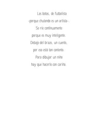 Las botas, de futbolista
-porque chutando es un artista-.
Se ríe continuamente
porque es muy inteligente.
Debajo del brazo, un cuento,
por eso está tan contento.
Para dibujar un niño
hay que hacerlo con cariño.
 