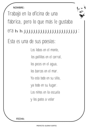 PROYECTO: GLORIA FUERTES
NOMBRE:
Trabajó en la oficina de una
fábrica, pero lo que más le gustaba
era hhjjjjjjjjjjjjjjjjjjjjjjj:
Esta es una de sus poesías:
Los lobos en el monte,
los pollitos en el corral,
los peces en el agua,
los barcos en el mar.
Ya está todo en su sitio,
ya todo en su lugar.
Los niños en la escuela
y los patos a volar
FECHA:
 
