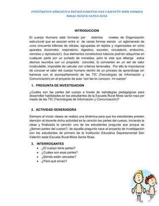 INSTITUCION EDUCATIVA DEPARTAMENTAL SAN VALENTÍN SEDE ESCUELA
                    RURAL MIXTA SANTA ROSA



                                 INTRODUCCION

El cuerpo Humano está formado por             distintos    niveles de Organización
estructural que se asocian entre sí de varias formas siendo un aglomerado de
unos cincuenta billones de células, agrupadas en tejidos y organizadas en ocho
aparatos (locomotor, respiratorio, digestivo, excretor, circulatorio, endocrino,
nervioso y reproductor). Sus elementos constitutivos básicos podrían adquirirse en
cualquier parte por un puñado de monedas, pero la vida que alberga estos
átomos reunidos con un propósito concreto, lo convierten en un ser de valor
incalculable, imposible de calcular con criterios terrenales. Por ello la importancia
de conocer el valor del cuerpo humano dentro de un proceso de aprendizaje sin
barreras con el acompañamiento de las TIC (Tecnologías de Información y
Comunicación) en el proyecto de aula “con las tic conozco mi cuerpo”

 1. PREGUNTA DE INVESTIGACION

¿Cuáles son las partes del cuerpo a través de estrategias pedagógicas para
desarrollar habilidades en los estudiantes de la Escuela Rural Mixta santa rosa por
medio de las TIC (Tecnologías de Información y Comunicación)?


 2. ACTIVIDAD GENERADORA

Siempre al iniciar clases se realiza una dinámica para que los estudiantes presten
atención al docente dicha actividad es la canción las partes del cuerpo, iniciando la
clase y finalizada la canción uno de los estudiantes pregunta que porque se
¿llaman partes del cuerpo?, de aquella pregunta nace el proyecto de investigación
con los estudiantes de primero de la Institución Educativa Departamental San
Valentín sede Escuela Rural Mixta Santa Rosa.

 3. INTERROGANTES
     ¿El cuerpo tiene partes?
     ¿Cuáles son esas partes?
     ¿Dónde están ubicadas?
     ¿Para qué sirven?
 