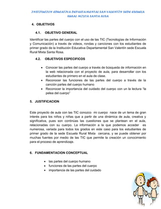 INSTITUCION EDUCATIVA DEPARTAMENTAL SAN VALENTÍN SEDE ESCUELA
                    RURAL MIXTA SANTA ROSA

 4. OBJETIVOS

    4.1.       OBJETIVO GENERAL

Identificar las partes del cuerpo con el uso de las TIC (Tecnologías de Información
y Comunicación) a través de videos, rondas y canciones con los estudiantes de
primer grado de la Institución Educativa Departamental San Valentín sede Escuela
Rural Mixta Santa Rosa.

    4.2.       OBJETIVOS ESPECIFICOS

                  Conocer las partes del cuerpo a través de búsqueda de información en
                   la web relacionada con el proyecto de aula, para desarrollar con los
                   estudiantes de primero en el aula de clase.
                  Reconocer las funciones de las partes del cuerpo a través de la
                   canción partes del cuerpo humano
                  Reconocer la importancia del cuidado del cuerpo con un la lectura “la
                   pelea del cuerpo”

5. JUSTIFICACION


Este proyecto de aula con las TIC conozco mi cuerpo nace de un tema de gran
interés para los niños y niñas que a partir de una dinámica de aula, creativa y
significativa, pues son continúas las cuestiones que se plantean en el aula,
relacionadas con su cuerpo. La información a la que podemos acceder es
numerosa, variada para todos los grados en este caso para los estudiantes de
primer grado de la sede Escuela Rural Mixta cercana, y se puede obtener por
muchas fuentes por medio de las TIC que permite la creación un conocimiento
para el proceso de aprendizaje.


6. FUNDAMENTACION CONCEPTUAL

                    las partes del cuerpo humano
                    funciones de las partes del cuerpo
                    importancia de las partes del cuidado
 