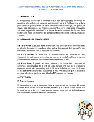 INSTITUCION EDUCATIVA DEPARTAMENTAL SAN VALENTÍN SEDE ESCUELA
                    RURAL MIXTA SANTA ROSA


7. METODOLOGIA

La metodología utilizada en el proyecto de aula con las tic conozco mi cuerpo es
cognitiva interpretativa ya que esta competencia incluye la habilidad que se tiene
para identificar y comprender las ideas fundamentales un mensaje, una gráfica, un
dibujo, para comprender las relaciones existentes entre estas ideas, incluyendo
así en el proyecto la participación activa de los estudiantes de la Escuela Rural
Mixta Santa Rosa en el manejo del conocimiento comprendido en texto, imágenes
y videos.

8. ACTIVIDADES PREPARATORIAS


8.1 Fase Inicial: Búsqueda de la información para preparar el desarrollo del tema
en el aula de clase ingresando a sitios web y descargando la información más
completa y apropiada para la ejecución del proyecto.

8.2 Fase Central: se inicia con la implementación del proyecto de aula
ejecutando las actividades propuestas, se hace un preámbulo del tema a exponer
y se muestra el contenido de los videos descargados de la web.

8.3 Fase Final: Expuesto el tema, ejecutado su contenido observado los
contenidos descargados de la web se inicia la fase final que es la evaluativa,
donde se socializa lo aprendido y se identifican tanto fortalezas como debilidades
en los estudiantes evaluados, registrando la nota final adquirida por el estudiante
en desarrollo del proyecto de aula “Con las TIC conozco mi cuerpo” .

9. CONTENIDO

El Cuerpo Humano

El cuerpo humano es la estructura física y material del ser humano. El cuerpo
humano de un adulto tiene 206 huesos, mientras que el de un recién nacido está
formado por cerca de 300, ya que algunos huesos, sobre todo los de la cabeza, se
van fusionando durante la etapa de crecimiento.
 