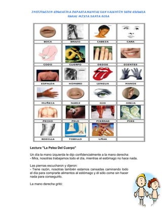 INSTITUCION EDUCATIVA DEPARTAMENTAL SAN VALENTÍN SEDE ESCUELA
                    RURAL MIXTA SANTA ROSA




Lectura "La Pelea Del Cuerpo"

Un día la mano izquierda le dijo confidencialmente a la mano derecha:
- Mira, nosotras trabajamos todo el día, mientras el estómago no hace nada.

Las piernas escucharon y dijeron:
- Tiene razón, nosotras también estamos cansadas caminando todo
el día para comprarle alimentos al estómago y él sólo come sin hacer
nada para conseguirlo.

La mano derecha gritó:
 