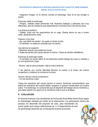 INSTITUCION EDUCATIVA DEPARTAMENTAL SAN VALENTÍN SEDE ESCUELA
                    RURAL MIXTA SANTA ROSA

- Hagamos huelga, no le demos comida al estómago. Que él se las arregle si
quiere.

Entonces habló el estómago:
- Amigos, ustedes están pensando mal. Nuestros trabajos y aptitudes son muy
diferentes, pero la verdad es que dependemos muchísimo los unos de los otros.

Los brazos le gritaron:
- Cállate. Esos son los argumentos de un vago. Desde ahora no vas a comer
nada, absolutamente nada.

Pasaron unos días.
- ¡Ay, qué débil me siento! –se quejó un brazo al otro.
- Yo también, no sabes lo cansado que me siento…

Las piernas se quejaron:
- Nosotras apenas nos podemos mover.
Y todas las partes del cuerpo decían lo mismo. Todos se sentían desfallecer.

Entonces el estómago habló:
- Yo también me siento débil. Si me alimentan podré trabajar de nuevo y ustedes y
yo nos sentiremos mejor.

- Bueno, vale la pena probarlo –dijo la mano derecha.

Y las piernas con mucha dificultad llevaron el cuerpo a la mesa, las manos
cooperaron y metieron la comida en la boca.

Al poco rato las manos exclamaron:
- Ya nos sentimos mejor.

Todos los miembros del cuerpo decían lo mismo. Entonces comprendieron que
todos los miembros del cuerpo deben cooperar si quieren conservarse con buena
salud. Y el estómago no comprendió que él depende del trabajo de los miembros y
que debe repartir por igual con lo miembros todo lo que a él llegue

9. EVALUACION

El docente evaluara a los estudiantes de la Escuela Rural Mixta Santa Rosa según
la metodología utilizada por medio de la observación y la participación dentro del
proceso de desarrollo del proyecto de aula, para estudiantes de
primer grado que incluye calificaciones de 1 a 5 dependiendo el nivel
de aprendizaje adquirido por el estudiante durante el proceso.
 