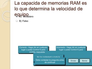La capacida de memorias RAM es 
lo que determina la velocidad de 
equipo 
Correcto - Haga clic en cualquier 
lugar o pulse Control S para 
continuar 
Incorrecto - Haga clic en cualquier 
lugar o pulse Control S para 
continuar 
Su respuesta: 
No ha contestado a toda la 
Debe contepsretagru lnat apregunta antes 
Ha contestado correctamente. 
La respuesta correcta es: 
de continuar 
Enviar Borrar 
A) Verdadero 
B) Falso 
 