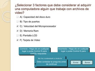 ¿Selecionar 3 factores que debe considerar al adquirir 
una computadora alguin que trabaje con archivos de 
video? 
Correcto - Haga clic en cualquier 
lugar o pulse Control S para 
continuar 
Incorrecto - Haga clic en cualquier 
lugar o pulse Control S para 
continuar 
Su respuesta: 
No ha contestado a toda la 
Debe contepsretagru lnat apregunta antes 
Ha contestado correctamente. 
La respuesta correcta es: 
de continuar 
Enviar Borrar 
A) Capacidad del disco duro 
B) Tipo de puertos 
C) Velocidad del Microprocesador 
D) Memoria Ram 
E) Pantalla LCD 
F) Tarjeta de Video 
 