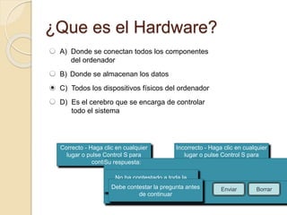 ¿Que es el Hardware? 
Correcto - Haga clic en cualquier 
lugar o pulse Control S para 
continuar 
Incorrecto - Haga clic en cualquier 
lugar o pulse Control S para 
continuar 
Su respuesta: 
No ha contestado a toda la 
Debe contepsretagru lnat apregunta antes 
Ha contestado correctamente. 
La respuesta correcta es: 
de continuar 
Enviar Borrar 
A) Donde se conectan todos los componentes 
del ordenador 
B) Donde se almacenan los datos 
C) Todos los dispositivos físicos del ordenador 
D) Es el cerebro que se encarga de controlar 
todo el sistema 
 