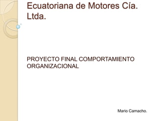 Ecuatoriana de Motores Cía. Ltda. PROYECTO FINAL COMPORTAMIENTO ORGANIZACIONAL Mario Camacho. 