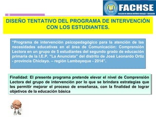 DISEÑO TENTATIVO DEL PROGRAMA DE INTERVENCIÓN
CON LOS ESTUDIANTES.
“Programa de intervención psicopedagógico para la atención de las
necesidades educativas en el área de Comunicación: Comprensión
Lectora en un grupo de 5 estudiantes del segundo grado de educación
primaria de la I.E.P. “La Anunciata” del distrito de José Leonardo Ortiz
- provincia Chiclayo. – región Lambayeque - 2014”.
Finalidad: El presente programa pretende elevar el nivel de Comprensión
Lectora del grupo de intervención por lo que se brindara estrategias que
les permitir mejorar el proceso de enseñanza, con la finalidad de lograr
objetivos de la educación básica
Finalidad: El presente programa pretende elevar el nivel de Comprensión
Lectora del grupo de intervención por lo que se brindara estrategias que
les permitir mejorar el proceso de enseñanza, con la finalidad de lograr
objetivos de la educación básica
 