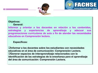 Objetivos:
General:
Informar y orientar a los docentes en relación a los contenidos,
estrategias y experiencias de aprendizaje y adecuar sus
programaciones curriculares de aula a fin de atender las necesidades
educativas en Comprensión lectora.
Específicos:
Informar a los docentes sobre los estudiantes con necesidades
educativas en el área de comunicación: Comprensión Lectora.
Generar espacios de interaprendizaje relacionados con la
identificación de las estrategias de la enseñanza para el aprendizaje
del área de comunicación: Comprensión Lectora.
Objetivos:
General:
Informar y orientar a los docentes en relación a los contenidos,
estrategias y experiencias de aprendizaje y adecuar sus
programaciones curriculares de aula a fin de atender las necesidades
educativas en Comprensión lectora.
Específicos:
Informar a los docentes sobre los estudiantes con necesidades
educativas en el área de comunicación: Comprensión Lectora.
Generar espacios de interaprendizaje relacionados con la
identificación de las estrategias de la enseñanza para el aprendizaje
del área de comunicación: Comprensión Lectora.
 