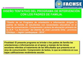DISEÑO TENTATIVO DEL PROGRAMA DE INTERVENCIÓN
CON LOS PADRES DE FAMILIA.
“Diseño de un Programa de orientación e información dirigido a
padres de familia de estudiantes con necesidades educativas en el
área de comunicación: Comprensión Lectora de educación primaria de
la I.E.P. “La Anunciata” del distrito de José Leonardo Ortiz - provincia
Chiclayo. – región Lambayeque - 2014”.
Finalidad: El presente programa es brindar a los padres de familia las
orientaciones e informaciones en el apoyo y manejo de los temas
escolares referidos al tratamiento de las dificultades que presenta en el
área de comunicación: Comprensión de textos, lo que se evidencia en sus
bajas calificaciones rendimiento escolar.
Finalidad: El presente programa es brindar a los padres de familia las
orientaciones e informaciones en el apoyo y manejo de los temas
escolares referidos al tratamiento de las dificultades que presenta en el
área de comunicación: Comprensión de textos, lo que se evidencia en sus
bajas calificaciones rendimiento escolar.
 