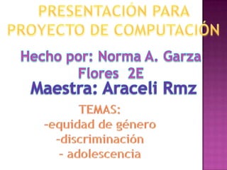 PRESENTACIÓN PARA PROYECTO DE COMPUTACIÓN Hecho por: Norma A. Garza Flores  2E  Maestra: Araceli Rmz TEMAS: -equidad de género -discriminación - adolescencia 