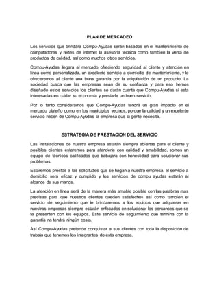 PLAN DE MERCADEO
Los servicios que brindara Compu-Ayudas serán basados en el mantenimiento de
computadores y redes de internet la asesoría técnica como también la venta de
productos de calidad, así como muchos otros servicios.
Compu-Ayudas llegara al mercado ofreciendo seguridad al cliente y atención en
línea como personalizada, un excelente servicio a domicilio de mantenimiento, y le
ofreceremos al cliente una buna garantía por la adquisición de un producto. La
sociedad busca que las empresas sean de su confianza y para eso hemos
diseñado estos servicios los clientes se darán cuenta que Compu-Ayudas si esta
interesadas en cuidar su economía y prestarle un buen servicio.
Por lo tanto consideramos que Compu-Ayudas tendrá un gran impacto en el
mercado plateño como en los municipios vecinos, porque la calidad y un excelente
servicio hacen de Compu-Ayudas la empresa que la gente necesita.
ESTRATEGIA DE PRESTACION DEL SERVICIO
Las instalaciones de nuestra empresa estarán siempre abiertas para el cliente y
posibles clientes estaremos para atenderle con calidad y amabilidad, somos un
equipo de técnicos calificados que trabajara con honestidad para solucionar sus
problemas.
Estaremos prestos a las solicitudes que se hagan a nuestra empresa, el servicio a
domicilio será eficaz y cumplido y los servicios de compu ayudas estarán al
alcance de sus manos.
La atención en línea será de la manera más amable posible con las palabras mas
precisas para que nuestros clientes queden satisfechos así como también el
servicio de seguimiento que le brindaremos a los equipos que adquieras en
nuestras empresas siempre estarán enfocados en solucionar los percances que se
te presenten con los equipos. Este servicio de seguimiento que termina con la
garantía no tendrá ningún costo.
Así Compu-Ayudas pretende conquistar a sus clientes con toda la disposición de
trabajo que tenemos los integrantes de esta empresa.
 