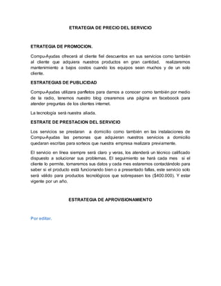 ETRATEGIA DE PRECIO DEL SERVICIO
ETRATEGIA DE PROMOCION.
Compu-Ayudas ofrecerá al cliente fiel descuentos en sus servicios como también
al cliente que adquiera nuestros productos en gran cantidad, realizaremos
mantenimiento a bajos costos cuando los equipos sean muchos y de un solo
cliente.
ESTRATEGIAS DE PUBLICIDAD
Compu-Ayudas utilizara panfletos para darnos a conocer como también por medio
de la radio, tenemos nuestro blog crearemos una página en faceboock para
atender preguntas de los clientes internet.
La tecnología será nuestra aliada.
ESTRATE DE PRESTACION DEL SERVICIO
Los servicios se prestaran a domicilio como también en las instalaciones de
Compu-Ayudas las personas que adquieran nuestros servicios a domicilio
quedaran escritas para sorteos que nuestra empresa realizara previamente.
El servicio en línea siempre será claro y veras, los atenderá un técnico calificado
dispuesto a solucionar sus problemas. El seguimiento se hará cada mes si el
cliente lo permite, tomaremos sus datos y cada mes estaremos contactándolo para
saber si el producto está funcionando bien o a presentado fallas, este servicio solo
será válido para productos tecnológicos que sobrepasen los ($400.000). Y estar
vigente por un año.
ESTRATEGIA DE APROVISIONAMIENTO
Por editar.
 