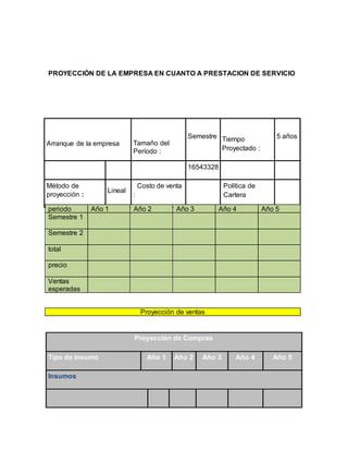 PROYECCIÓN DE LA EMPRESA EN CUANTO A PRESTACION DE SERVICIO
Proyección de ventas
Arranque de la empresa Tamaño del
Período :
Semestre Tiempo
Proyectado :
5 años
16543328
Método de
proyección :
Lineal
Costo de venta
:
Política de
Cartera
periodo Año 1 Año 2 Año 3 Año 4 Año 5
Semestre 1
Semestre 2
total
precio
Ventas
esperadas
Proyección de Compras
Tipo de Insumo Año 1 Año 2 Año 3 Año 4 Año 5
Insumos
 