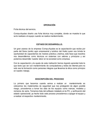 OPERACIÓN
Ficha técnica del servicio.
Compu-Ayudas diseño una ficha técnica muy completa, donde se muestra lo que
se le realizara al equipo cuando se realice mantenimiento.
ESTADO DE DESARROLLO.
Un gran avance de la empresa Compu-Ayudas es la capacitación que recibe por
parte del Sena (centro agro empresarial y turístico del Huila) quien nos brinda la
oportunidad de capacitarnos de manera práctica y teórica, esto hace que nosotros
nos desarrollemos como técnicos en sistemas con valores y principios y asi
podamos desarrollar nuestra labor en la sociedad como empresa.
Con la capacitación y la ayuda de esta institución hemos logrado aprender todo lo
que tiene que ver con mantenimiento de computadores y redes de internet pero no
solo eso la formación como personas integras que llevamos la ética como principio
en nuestro trabajo.
DESCRIPCIÓN DEL PROCESO
Lo primero que hacemos cuando vamos a realizar un mantenimiento es
colocarnos los implementos de seguridad que nos protegerán de algún posible
riesgo, procedemos a tomar los dato de los equipos como marcas, modelos y
números de serie, Tomamos lista del software instalado en la PC, y verificación del
estado operacional, ya hecho todo este proceso procedemos a apagar el equipo y
a realizar el respectivo mantenimiento.
 