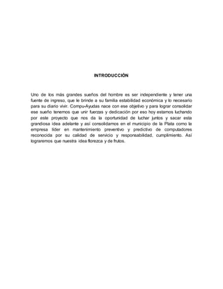 INTRODUCCIÓN
Uno de los más grandes sueños del hombre es ser independiente y tener una
fuente de ingreso, que le brinde a su familia estabilidad económica y lo necesario
para su diario vivir. Compu-Ayudas nace con ese objetivo y para lograr consolidar
ese sueño tenemos que unir fuerzas y dedicación por eso hoy estamos luchando
por este proyecto que nos da la oportunidad de luchar juntos y sacar esta
grandiosa idea adelante y así consolidarnos en el municipio de la Plata como la
empresa líder en mantenimiento preventivo y predictivo de computadores
reconocida por su calidad de servicio y responsabilidad, cumplimiento. Así
lograremos que nuestra idea florezca y de frutos.
 