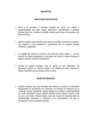 OBJETIVOS
OBJETIVOS ESPECÍFICOS
 Servir a la sociedad y brindarle nuestros ser vicios con calidad y
responsabilidad con toda nuestra dedicación, permitiéndole a nuestros
clientes tener una empresa confiable donde puedan llevar sus equipos con
toda confianza.
 Aplicar nuestros conocimientos para que la sociedad encuentre en nosotros
una solución a sus problemas y generemos así en nuestros clientes
confianza y seguridad.
 La calidad del servicio le ofrece a las personas menos gasto, y el buen
servicio los dejara satisfechos y con ganas de volver a nuestra empresa y
adquirir nuestros servicios nuevamente.
 Vender en nuestra empresa será un placer no una necesidad, así
lograremos ofrecer un servicio seguro y de calidad con buena atención al
cliente haciendo que se sientan como en casa.
OBJETIVO GENERAL
 Nuestra empresa será una sociedad que dedica su servicio a la sociedad
brindándoles la oportunidad de encontrar en nosotros la empresa de su
confianza, porque realizamos nuestro trabajo con calidad y responsabilidad
y lo más importante porque nuestros clientes serán siempre nuestra razón
de ser y de existir, Compu-Ayudas será por siempre la empresa líder en
mantenimiento preventivo y predictivo y de computadores por aquí si
brindamos lo que la sociedad necesita.
 