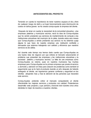 ANTECEDENTES DEL PROYECTO
Teniendo en cuenta la importancia de tener nuestros equipos al día y libre
de cualquier riesgo de daño y un buen funcionamiento para disminución de
costos en daños graves se ha creado compu-ayuda la empresa del cliente.
Después de tener en cuenta la necesidad de la comunidad educativa y las
empresas plateñas y municipios vecinos, nació la idea de Compu-Ayudas
que ha venido prestando sus servicios de mantenimiento de computo a las
instituciones educativas del municipio de la plata, durante estos seis meses
que Compu-Ayudas a venido prestando sus servicio no ha obtenido queja
alguna lo que hace de nuestra empresa una institución confiable y
demuestra que estamos trabajando con calidad y eficiencia que nuestros
servicios es de cálida.
Así durante este tiempo nos hemos dado cuenta que Compu-Ayudas es
una buena idea de negocio por que entrara al mercado solucionando el
problema que presentan las empresas y las instituciones educativas y la
sociedad plateña y municipios vecinos. La falta de une empresas como
Compu-Ayudas es notoria, pues en nuestros municipios hay muchas
empresas pero Compu-Ayudas es la primera empresa que presta el servicio
a domicilio y atención en línea para solución de problemas como también el
seguimiento que se le hará al producto durante un año después de haberlo
entregado al cliente, así lograremos generar confianza y seguridad en los
clientes atrayendo mas y mas la atención de las personas que necesitan
este servicio.
Compu-Ayudas pretende entrar al mercado conquistando al cliente
ofreciéndole los mejores servicios y productos con calidad. Pretendemos
desarrollar este proyecto y que perdure y funcione bien durante cinco años
dándoles lo mejor de nosotros a nuestros clientes.
 