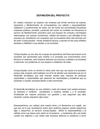 DEFINICIÓN DEL PROYECTO
En nuestro municipio se requiere una empresa que brinde servicios de soporte,
reparación y Mantenimiento de Computadores con calidad y responsabilidad,
instalación y mantenimiento de redes, por tal motivo las comunidades Educativas
empresas públicas, privadas y personas del común no contratan con frecuencia el
servicio de Mantenimiento preventivo para sus Equipos de computo y tecnologías
relacionadas, por razones económicas, calidad del servicio y por dificultad en los
procesos de contratación con empresas que se encuentran fuera del municipio por
tal razón Compu-Ayudas brinda asistencia técnica y soporte en sitio para software
hardware y NetWare a sus clientes y a la sociedad.
Compu-Ayudas es una idea de un grupo de aprendices del Sena que buscan en la
sociedad una oportunidad para mostrar a la sociedad sus conocimientos como
técnicos en sistemas, esta empresa dedicara sus servicios a atender a la sociedad
y solucionar sus problemas en sus equipos e instalación de redes.
Compu-Ayudas como su nombre lo indica será más que una ayuda a la sociedad,
porque este proyecto está realizado con el fin de atender una necesidad que por el
desarrollo tecnológico que está viviendo nuestra país, requiere de personas
capacitadas y responsables que solucione las necesidades y problemas que se
presentan a nuestra sociedad debido a este crecimiento.
El desarrollo tecnológico es una realidad y cada día avanza mas nuestra empresa
se dedicara a mantener actualizados a nuestros clientes y a la sociedad,
brindándole los mejores productos con garantía y esa seguridad que ellos
necesitan cuando adquieren algo nuevo.
Desempeñarnos con calidad será nuestro lema y lo llevaremos con orgullo por
que eso es lo que necesitamos todos para sentirnos seguros cuando adquirimos
algo o adquirimos un servicio Compu-Ayudas define la responsabilidad y la
calidad como sus bases para existir en el comercio y mantenerse allí y así poder
cumplir sus objetivos y sus metas esta empresa dedicara su existencia a servir
 