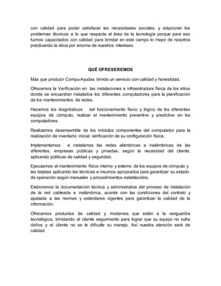 con calidad para poder satisfacer las necesidades sociales, y solucionar los
problemas técnicos a lo que respecta al área de la tecnología porque para eso
fuimos capacitados con calidad para brindar en este campo lo mejor de nosotros
practicando la ética por encima de nuestros intereses.
QUÉ OFRESEREMOS
Más que producir Compu-Ayudas brinda un servicio con calidad y honestidad.
Ofrecemos la Verificación en las instalaciones e infraestructura física de los sitios
donde se encuentran instalados los diferentes computadores para la planificación
de los mantenimientos de redes.
Hacemos los diagnósticos del funcionamiento físico y lógico de los diferentes
equipos de cómputo, realizar el mantenimiento preventivo y predictivo en los
computadores
Realizamos desensamble de los módulos componentes del computador para la
realización de inventario inicial, verificación de su configuración física.
Implementamos e instalamos las redes alámbricas e inalámbricas de las
diferentes, empresas públicas y privadas, según la necesidad del cliente,
aplicando políticas de calidad y seguridad.
Ejecutamos el mantenimiento físico interno y externo de los equipos de cómputo y
las tarjetas aplicando las técnicas e insumos apropiados para garantizar su estado
de operación según manuales y procedimientos establecidos.
Elaboramos la documentación técnica y administrativa del proceso de instalación
de la red cableada e inalámbrica, acorde con las condiciones del contrato y
ajustada a las normas y estándares vigentes para garantizar la calidad de la
información.
Ofrecemos productos de calidad y modernos que estén a la vanguardia
tecnológica, brindando al cliente seguimiento para lograr que su equipo no sufra
daños y el cliente no se le dificulte su manejo. Así nuestra atención será de
calidad.
 