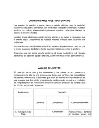 COMO BRINDAMOS NUESTROS SERVICIOS
Las puertas de nuestra empresa siempre estarán abiertas para la sociedad
estaremos dispuesto a atenderlos con amabilidad y respeto brindándoles nuestros
servicios con calidad y honestidad manteniendo nuestros principios a la hora de
atender a nuestros clientes.
Nuestras líneas telefónicas estarán siempre atentas a las dudas e inquietudes que
el cliente tenga. Disponemos de nuestros mejores técnicos para solucionar sus
problemas.
Brindaremos atención al cliente a domicilio iremos a la puerta de su casa sin que
el cliente tenga que trasladarse hasta nuestras instalaciones si no lo prefiere.
Crearemos una red social para la asistencia al cliente mediante la red y brindar
alternativas de solución rápida y eficiente, asumiendo los deberes como empresa.
ANALISIS DEL SECTOR
El municipio de la plata y sus alrededores y sur oriente caucano presenta la
necesidad de la falta de una empresa que brinde sus servicios, las comunidades
educativas y empresas y la sociedad que están en nuestro municipio necesitan de
una empresa que les brinde el servicio de mantenimiento preventivo y predictivo
de computadores y de redes como también la venta de productos de calidad y que
les brinden seguimiento y garantía.
Involucrados Mercado
Demanda Competencia Como comercializar
El municipio de La
Plata
Comfamiliar Compu-Ayudas dentrera
al mercado siendo una
 