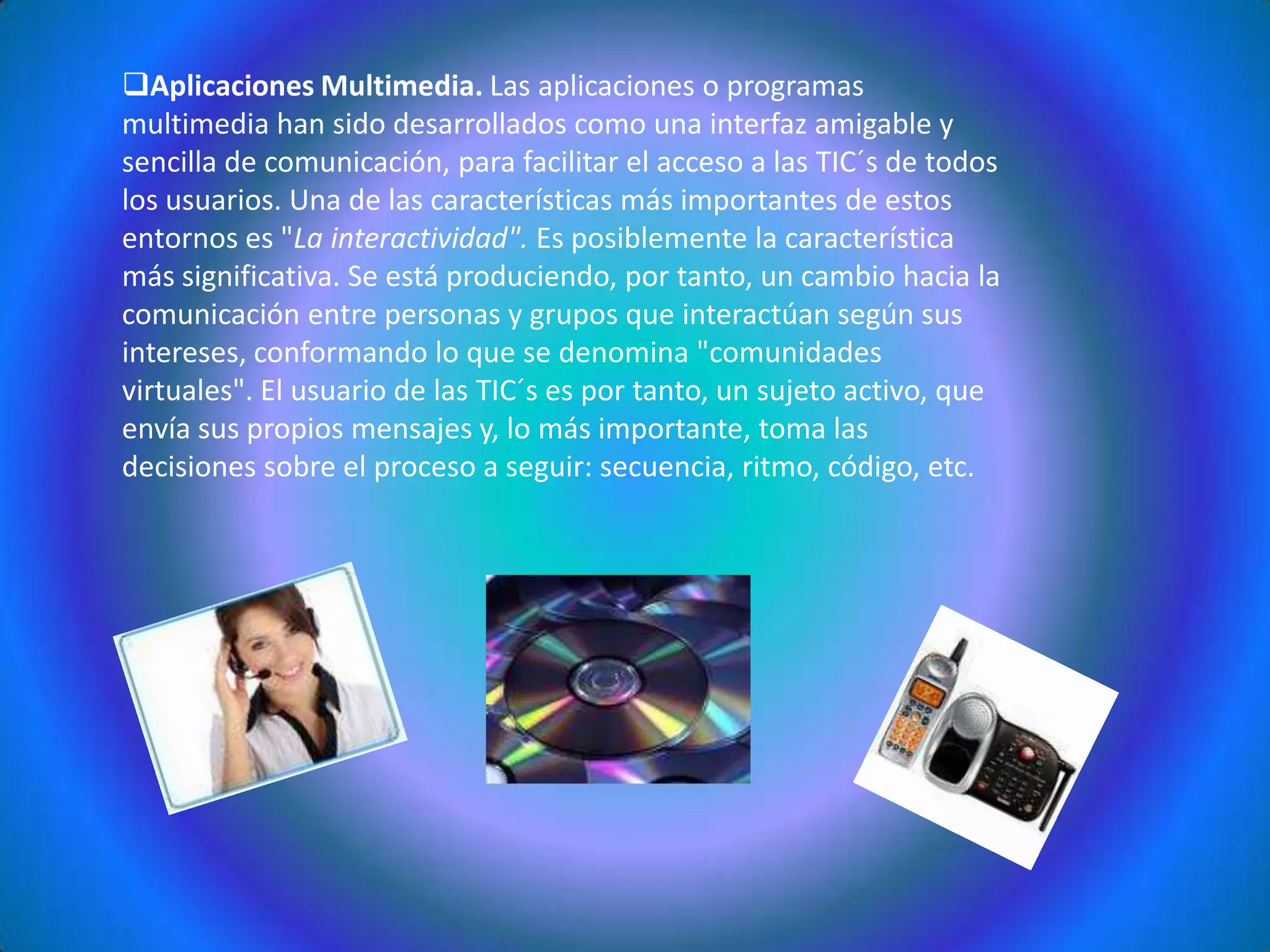 Instantaneidad. Podemos transmitir la información instantáneamente a lugares muy alejados físicamente, mediante las denominadas "autopistas de la información". Aplicaciones Multimedia. Las aplicaciones o programas multimedia han sido desarrollados como una interfaz amigable y sencilla de comunicación, para facilitar el acceso a las TIC´s de todos los usuarios. Una de las características más importantes de estos entornos es "La interactividad". Es posiblemente la característica más significativa. Se está produciendo, por tanto, un cambio hacia la comunicación entre personas y grupos que interactúan según sus intereses, conformando lo que se denomina "comunidades virtuales". El usuario de las TIC´s es por tanto, un sujeto activo, que envía sus propios mensajes y, lo más importante, toma las decisiones sobre el proceso a seguir: secuencia, ritmo, código, etc. Incremento en la producción y difusión de nuevas tecnologías en las empresas.