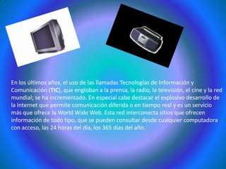 En los últimos años, el uso de las llamadas Tecnologías de Información y Comunicación (TIC), que engloban a la prensa, la radio, la televisión, el cine y la red mundial; se ha incrementado. En especial cabe destacar el explosivo desarrollo de la Internet que permite comunicación diferida o en tiempo real y es un servicio más que ofrece la WorldWide Web. Esta red interconecta sitios que ofrecen información de todo tipo, que se pueden consultar desde cualquier computadora con acceso, las 24 horas del día, los 365 días del año.