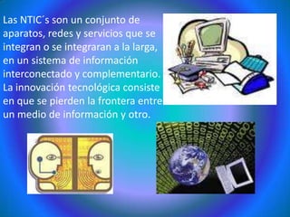 Las NTIC´s son un conjunto de aparatos, redes y servicios que se integran o se integraran a la larga, en un sistema de información interconectado y complementario. La innovación tecnológica consiste en que se pierden la frontera entre un medio de información y otro.
