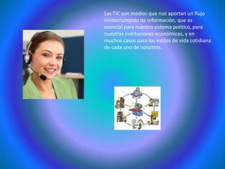 Las TIC son medios que nos aportan un flujo ininterrumpido de información, que es esencial para nuestro sistema político, para nuestras instituciones económicas, y en muchos casos para los estilos de vida cotidiana de cada uno de nosotros. 