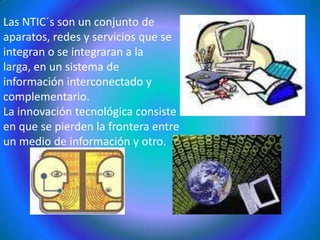 Las NTIC´s son un conjunto de aparatos, redes y servicios que se integran o se integraran a la larga, en un sistema de información interconectado y complementario. La innovación tecnológica consiste en que se pierden la frontera entre un medio de información y otro.