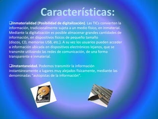 Características:Inmaterialidad (Posibilidad de digitalización). Las TICs convierten la información, tradicionalmente sujeta a un medio físico, en inmaterial. Mediante la digitalización es posible almacenar grandes cantidades de información, en dispositivos físicos de pequeño tamaño (discos, CD, memorias USB, etc.). A su vez los usuarios pueden acceder a información ubicada en dispositivos electrónicos lejanos, que se transmite utilizando las redes de comunicación, de una forma transparente e inmaterial. 