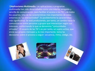 Instantaneidad. Podemos transmitir la información instantáneamente a lugares muy alejados físicamente, mediante las denominadas "autopistas de la información". Aplicaciones Multimedia. Las aplicaciones o programas multimedia han sido desarrollados como una interfaz amigable y sencilla de comunicación, para facilitar el acceso a las TIC´s de todos los usuarios. Una de las características más importantes de estos entornos es "La interactividad". Es posiblemente la característica más significativa. Se está produciendo, por tanto, un cambio hacia la comunicación entre personas y grupos que interactúan según sus intereses, conformando lo que se denomina "comunidades virtuales". El usuario de las TIC´s es por tanto, un sujeto activo, que envía sus propios mensajes y, lo más importante, toma las decisiones sobre el proceso a seguir: secuencia, ritmo, código, etc. Incremento en la producción y difusión de nuevas tecnologías en las empresas.