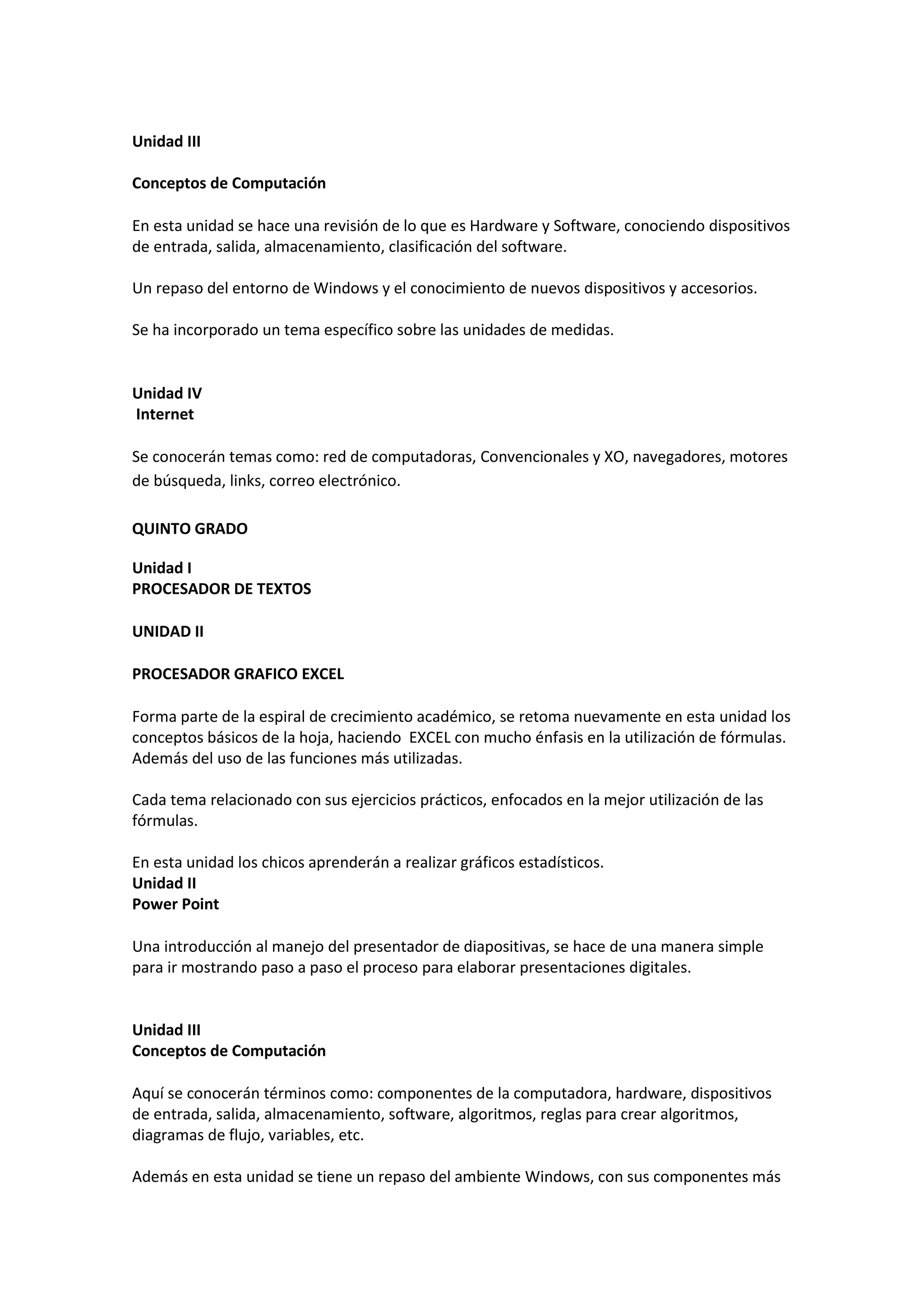 Unidad III 
Conceptos de Computación 
En esta unidad se hace una revisión de lo que es Hardware y Software, conociendo dispositivos de entrada, salida, almacenamiento, clasificación del software. Un repaso del entorno de Windows y el conocimiento de nuevos dispositivos y accesorios. Se ha incorporado un tema específico sobre las unidades de medidas. 
Unidad IV Internet 
Se conocerán temas como: red de computadoras, Convencionales y XO, navegadores, motores de búsqueda, links, correo electrónico. QUINTO GRADO 
Unidad I PROCESADOR DE TEXTOS 
UNIDAD II 
PROCESADOR GRAFICO EXCEL 
Forma parte de la espiral de crecimiento académico, se retoma nuevamente en esta unidad los conceptos básicos de la hoja, haciendo EXCEL con mucho énfasis en la utilización de fórmulas. Además del uso de las funciones más utilizadas. Cada tema relacionado con sus ejercicios prácticos, enfocados en la mejor utilización de las fórmulas. En esta unidad los chicos aprenderán a realizar gráficos estadísticos. 
Unidad II Power Point 
Una introducción al manejo del presentador de diapositivas, se hace de una manera simple para ir mostrando paso a paso el proceso para elaborar presentaciones digitales. 
Unidad III Conceptos de Computación 
Aquí se conocerán términos como: componentes de la computadora, hardware, dispositivos de entrada, salida, almacenamiento, software, algoritmos, reglas para crear algoritmos, diagramas de flujo, variables, etc. Además en esta unidad se tiene un repaso del ambiente Windows, con sus componentes más  