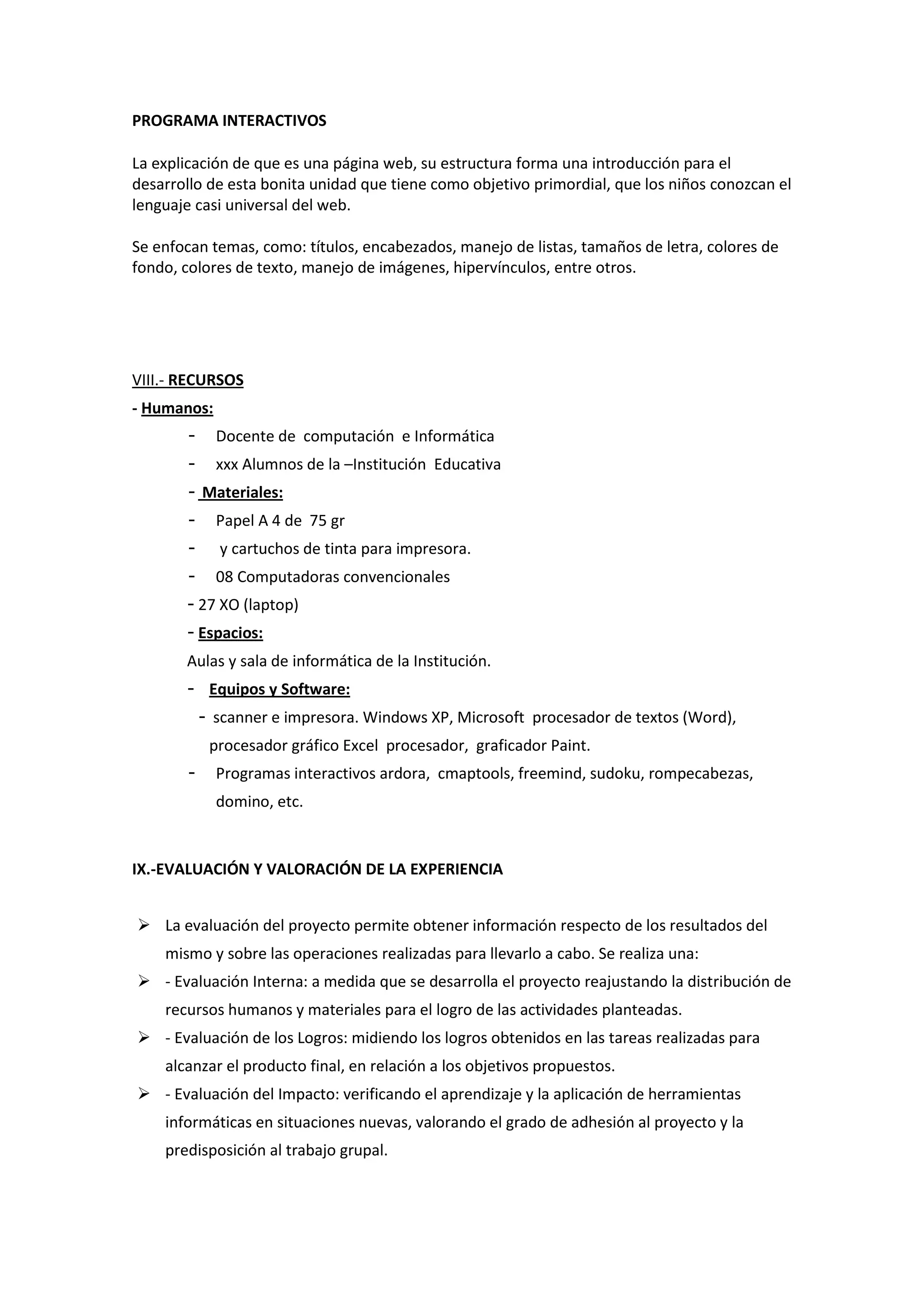 PROGRAMA INTERACTIVOS 
La explicación de que es una página web, su estructura forma una introducción para el desarrollo de esta bonita unidad que tiene como objetivo primordial, que los niños conozcan el lenguaje casi universal del web. Se enfocan temas, como: títulos, encabezados, manejo de listas, tamaños de letra, colores de fondo, colores de texto, manejo de imágenes, hipervínculos, entre otros. 
VIII.- RECURSOS - Humanos: - Docente de computación e Informática - xxx Alumnos de la –Institución Educativa - Materiales: - Papel A 4 de 75 gr - y cartuchos de tinta para impresora. - 08 Computadoras convencionales - 27 XO (laptop) - Espacios: Aulas y sala de informática de la Institución. - Equipos y Software: - scanner e impresora. Windows XP, Microsoft procesador de textos (Word), procesador gráfico Excel procesador, graficador Paint. - Programas interactivos ardora, cmaptools, freemind, sudoku, rompecabezas, domino, etc. 
IX.-EVALUACIÓN Y VALORACIÓN DE LA EXPERIENCIA  La evaluación del proyecto permite obtener información respecto de los resultados del mismo y sobre las operaciones realizadas para llevarlo a cabo. Se realiza una:  - Evaluación Interna: a medida que se desarrolla el proyecto reajustando la distribución de recursos humanos y materiales para el logro de las actividades planteadas.  - Evaluación de los Logros: midiendo los logros obtenidos en las tareas realizadas para alcanzar el producto final, en relación a los objetivos propuestos.  - Evaluación del Impacto: verificando el aprendizaje y la aplicación de herramientas informáticas en situaciones nuevas, valorando el grado de adhesión al proyecto y la predisposición al trabajo grupal.  