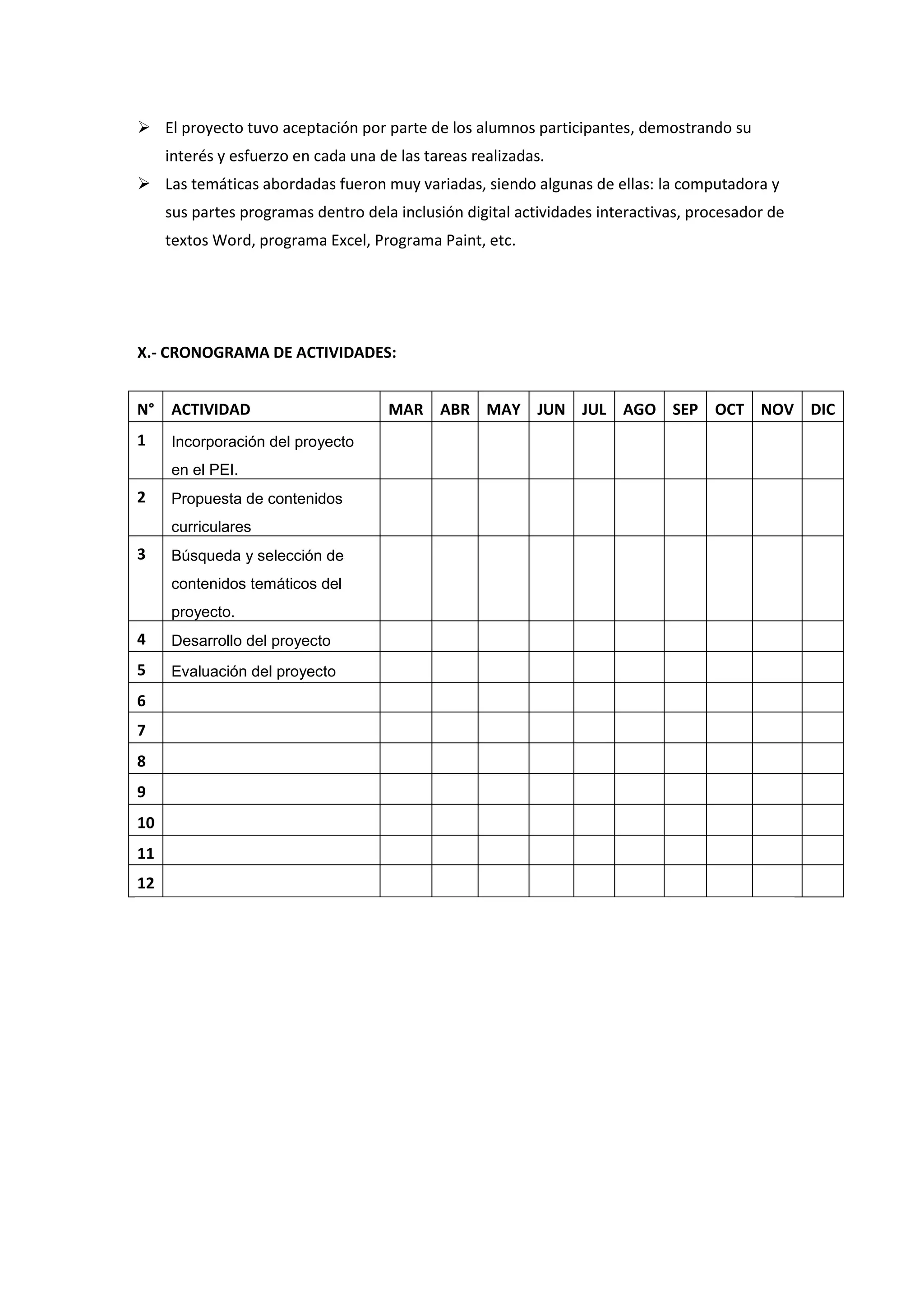  El proyecto tuvo aceptación por parte de los alumnos participantes, demostrando su interés y esfuerzo en cada una de las tareas realizadas.  Las temáticas abordadas fueron muy variadas, siendo algunas de ellas: la computadora y sus partes programas dentro dela inclusión digital actividades interactivas, procesador de textos Word, programa Excel, Programa Paint, etc. X.- CRONOGRAMA DE ACTIVIDADES: 
N° 
ACTIVIDAD 
MAR 
ABR 
MAY 
JUN 
JUL 
AGO 
SEP 
OCT 
NOV 
DIC 
1 
Incorporación del proyecto en el PEI. 
2 
Propuesta de contenidos curriculares 
3 
Búsqueda y selección de contenidos temáticos del proyecto. 
4 
Desarrollo del proyecto 
5 
Evaluación del proyecto 
6 
7 
8 
9 
10 
11 
12 
 