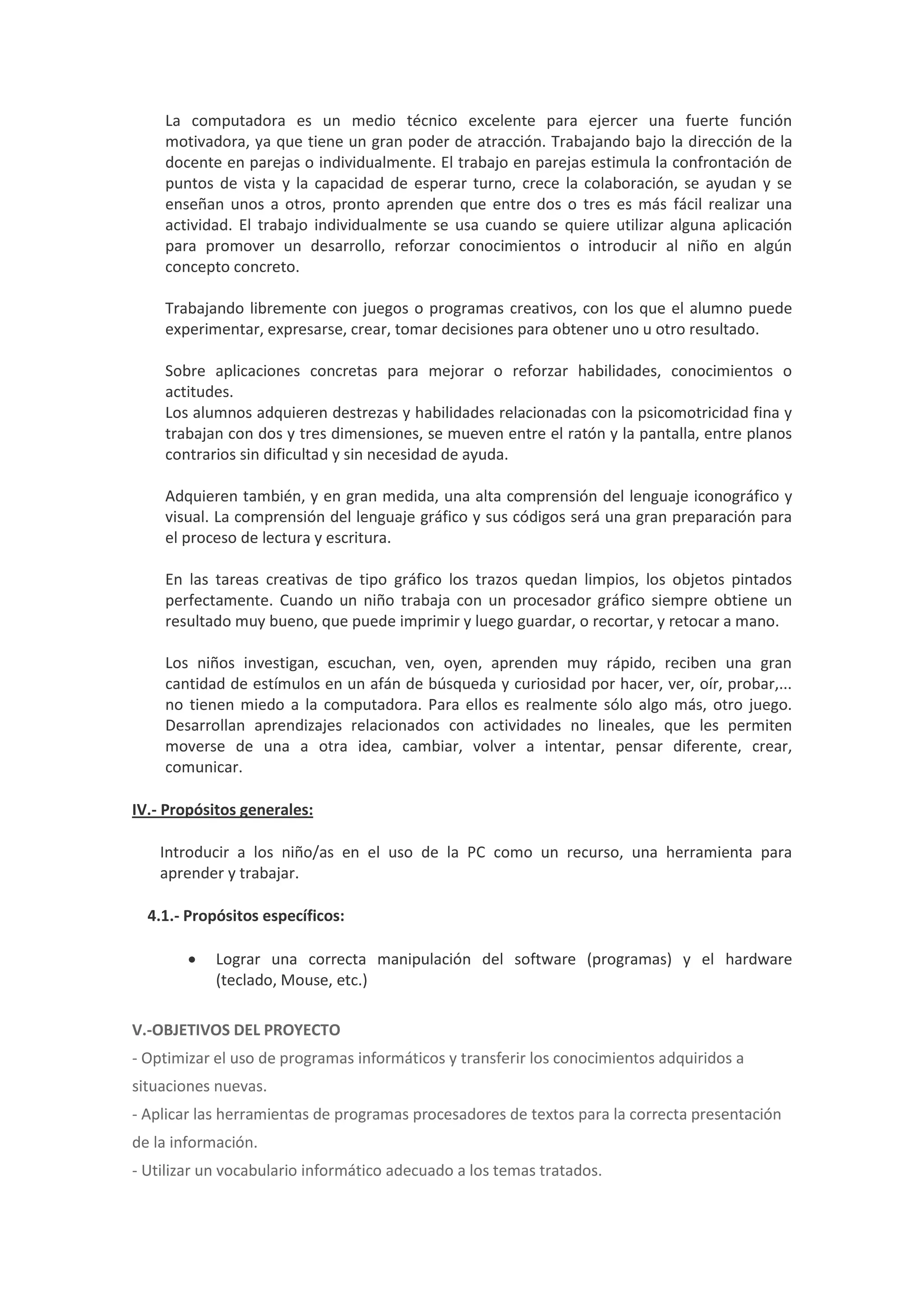 La computadora es un medio técnico excelente para ejercer una fuerte función motivadora, ya que tiene un gran poder de atracción. Trabajando bajo la dirección de la docente en parejas o individualmente. El trabajo en parejas estimula la confrontación de puntos de vista y la capacidad de esperar turno, crece la colaboración, se ayudan y se enseñan unos a otros, pronto aprenden que entre dos o tres es más fácil realizar una actividad. El trabajo individualmente se usa cuando se quiere utilizar alguna aplicación para promover un desarrollo, reforzar conocimientos o introducir al niño en algún concepto concreto. Trabajando libremente con juegos o programas creativos, con los que el alumno puede experimentar, expresarse, crear, tomar decisiones para obtener uno u otro resultado. Sobre aplicaciones concretas para mejorar o reforzar habilidades, conocimientos o actitudes. Los alumnos adquieren destrezas y habilidades relacionadas con la psicomotricidad fina y trabajan con dos y tres dimensiones, se mueven entre el ratón y la pantalla, entre planos contrarios sin dificultad y sin necesidad de ayuda. Adquieren también, y en gran medida, una alta comprensión del lenguaje iconográfico y visual. La comprensión del lenguaje gráfico y sus códigos será una gran preparación para el proceso de lectura y escritura. En las tareas creativas de tipo gráfico los trazos quedan limpios, los objetos pintados perfectamente. Cuando un niño trabaja con un procesador gráfico siempre obtiene un resultado muy bueno, que puede imprimir y luego guardar, o recortar, y retocar a mano. Los niños investigan, escuchan, ven, oyen, aprenden muy rápido, reciben una gran cantidad de estímulos en un afán de búsqueda y curiosidad por hacer, ver, oír, probar,... no tienen miedo a la computadora. Para ellos es realmente sólo algo más, otro juego. Desarrollan aprendizajes relacionados con actividades no lineales, que les permiten moverse de una a otra idea, cambiar, volver a intentar, pensar diferente, crear, comunicar. IV.- Propósitos generales: Introducir a los niño/as en el uso de la PC como un recurso, una herramienta para aprender y trabajar. 4.1.- Propósitos específicos:  Lograr una correcta manipulación del software (programas) y el hardware (teclado, Mouse, etc.) V.-OBJETIVOS DEL PROYECTO - Optimizar el uso de programas informáticos y transferir los conocimientos adquiridos a situaciones nuevas. - Aplicar las herramientas de programas procesadores de textos para la correcta presentación de la información. - Utilizar un vocabulario informático adecuado a los temas tratados.  
