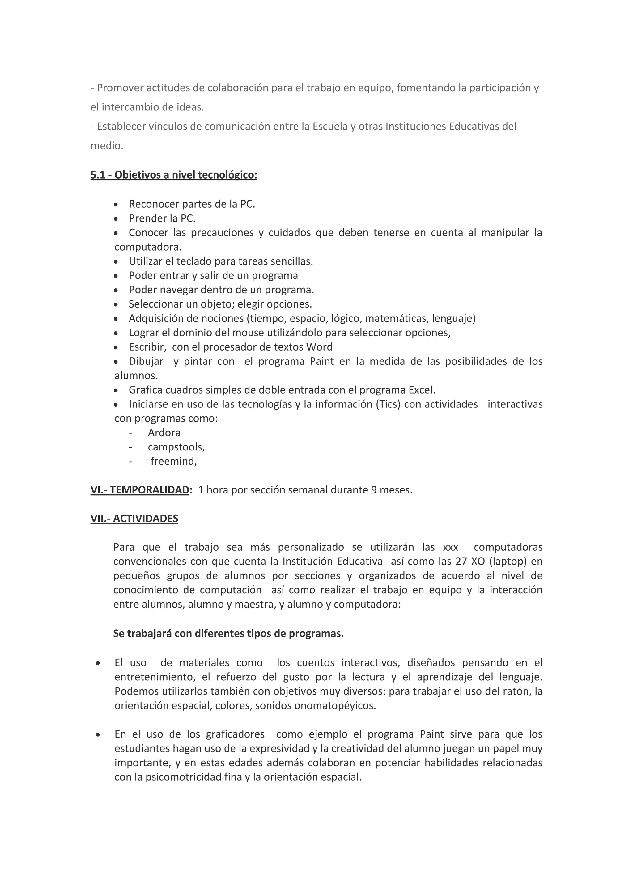 - Promover actitudes de colaboración para el trabajo en equipo, fomentando la participación y el intercambio de ideas. - Establecer vínculos de comunicación entre la Escuela y otras Instituciones Educativas del medio. 5.1 - Objetivos a nivel tecnológico:  Reconocer partes de la PC.  Prender la PC.  Conocer las precauciones y cuidados que deben tenerse en cuenta al manipular la computadora.  Utilizar el teclado para tareas sencillas.  Poder entrar y salir de un programa  Poder navegar dentro de un programa.  Seleccionar un objeto; elegir opciones.  Adquisición de nociones (tiempo, espacio, lógico, matemáticas, lenguaje)  Lograr el dominio del mouse utilizándolo para seleccionar opciones,  Escribir, con el procesador de textos Word  Dibujar y pintar con el programa Paint en la medida de las posibilidades de los alumnos.  Grafica cuadros simples de doble entrada con el programa Excel.  Iniciarse en uso de las tecnologías y la información (Tics) con actividades interactivas con programas como: - Ardora - campstools, - freemind, VI.- TEMPORALIDAD: 1 hora por sección semanal durante 9 meses. VII.- ACTIVIDADES Para que el trabajo sea más personalizado se utilizarán las xxx computadoras convencionales con que cuenta la Institución Educativa así como las 27 XO (laptop) en pequeños grupos de alumnos por secciones y organizados de acuerdo al nivel de conocimiento de computación así como realizar el trabajo en equipo y la interacción entre alumnos, alumno y maestra, y alumno y computadora: Se trabajará con diferentes tipos de programas.  El uso de materiales como los cuentos interactivos, diseñados pensando en el entretenimiento, el refuerzo del gusto por la lectura y el aprendizaje del lenguaje. Podemos utilizarlos también con objetivos muy diversos: para trabajar el uso del ratón, la orientación espacial, colores, sonidos onomatopéyicos.  En el uso de los graficadores como ejemplo el programa Paint sirve para que los estudiantes hagan uso de la expresividad y la creatividad del alumno juegan un papel muy importante, y en estas edades además colaboran en potenciar habilidades relacionadas con la psicomotricidad fina y la orientación espacial. 
 