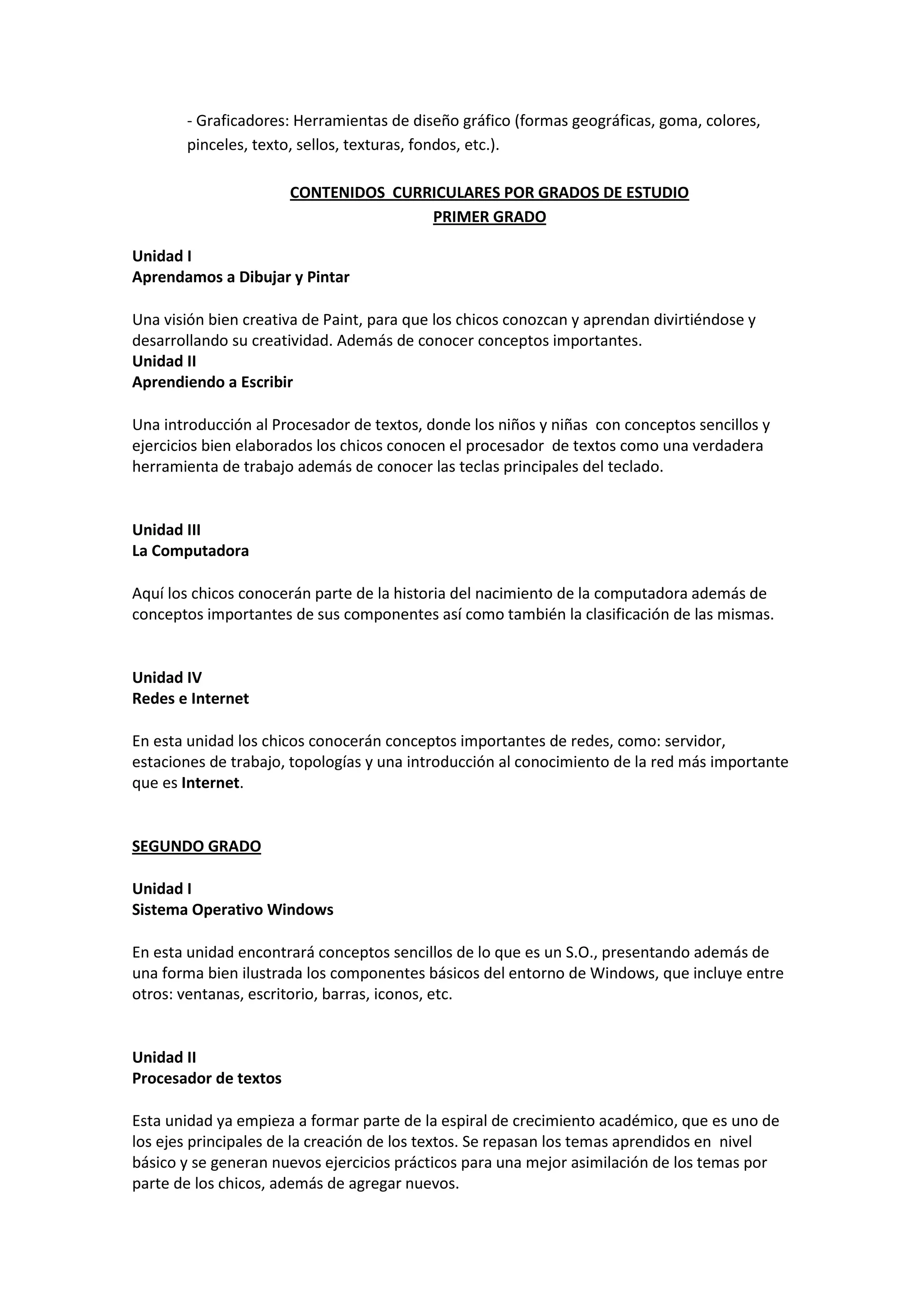 - Graficadores: Herramientas de diseño gráfico (formas geográficas, goma, colores, pinceles, texto, sellos, texturas, fondos, etc.). 
CONTENIDOS CURRICULARES POR GRADOS DE ESTUDIO 
PRIMER GRADO 
Unidad I Aprendamos a Dibujar y Pintar 
Una visión bien creativa de Paint, para que los chicos conozcan y aprendan divirtiéndose y desarrollando su creatividad. Además de conocer conceptos importantes. 
Unidad II Aprendiendo a Escribir 
Una introducción al Procesador de textos, donde los niños y niñas con conceptos sencillos y ejercicios bien elaborados los chicos conocen el procesador de textos como una verdadera herramienta de trabajo además de conocer las teclas principales del teclado. 
Unidad III La Computadora 
Aquí los chicos conocerán parte de la historia del nacimiento de la computadora además de conceptos importantes de sus componentes así como también la clasificación de las mismas. 
Unidad IV Redes e Internet 
En esta unidad los chicos conocerán conceptos importantes de redes, como: servidor, estaciones de trabajo, topologías y una introducción al conocimiento de la red más importante que es Internet. 
SEGUNDO GRADO 
Unidad I Sistema Operativo Windows 
En esta unidad encontrará conceptos sencillos de lo que es un S.O., presentando además de una forma bien ilustrada los componentes básicos del entorno de Windows, que incluye entre otros: ventanas, escritorio, barras, iconos, etc. 
Unidad II Procesador de textos 
Esta unidad ya empieza a formar parte de la espiral de crecimiento académico, que es uno de los ejes principales de la creación de los textos. Se repasan los temas aprendidos en nivel básico y se generan nuevos ejercicios prácticos para una mejor asimilación de los temas por parte de los chicos, además de agregar nuevos.  