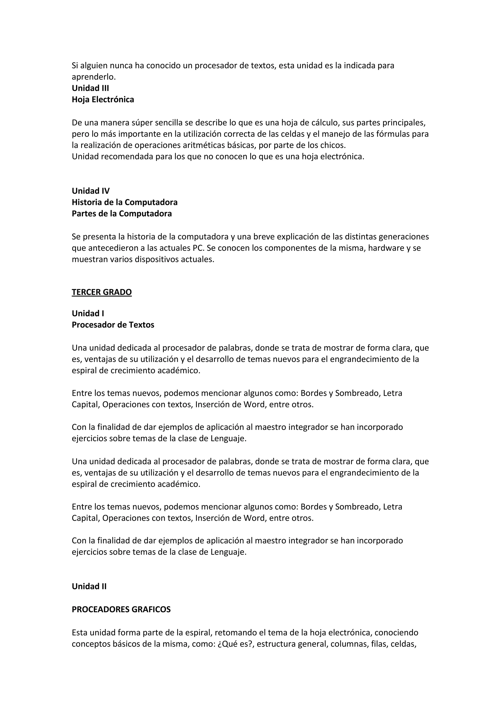 Si alguien nunca ha conocido un procesador de textos, esta unidad es la indicada para aprenderlo. 
Unidad III Hoja Electrónica 
De una manera súper sencilla se describe lo que es una hoja de cálculo, sus partes principales, pero lo más importante en la utilización correcta de las celdas y el manejo de las fórmulas para la realización de operaciones aritméticas básicas, por parte de los chicos. Unidad recomendada para los que no conocen lo que es una hoja electrónica. 
Unidad IV Historia de la Computadora Partes de la Computadora 
Se presenta la historia de la computadora y una breve explicación de las distintas generaciones que antecedieron a las actuales PC. Se conocen los componentes de la misma, hardware y se muestran varios dispositivos actuales. 
TERCER GRADO 
Unidad I Procesador de Textos 
Una unidad dedicada al procesador de palabras, donde se trata de mostrar de forma clara, que es, ventajas de su utilización y el desarrollo de temas nuevos para el engrandecimiento de la espiral de crecimiento académico. Entre los temas nuevos, podemos mencionar algunos como: Bordes y Sombreado, Letra Capital, Operaciones con textos, Inserción de Word, entre otros. Con la finalidad de dar ejemplos de aplicación al maestro integrador se han incorporado ejercicios sobre temas de la clase de Lenguaje. 
Una unidad dedicada al procesador de palabras, donde se trata de mostrar de forma clara, que es, ventajas de su utilización y el desarrollo de temas nuevos para el engrandecimiento de la espiral de crecimiento académico. Entre los temas nuevos, podemos mencionar algunos como: Bordes y Sombreado, Letra Capital, Operaciones con textos, Inserción de Word, entre otros. Con la finalidad de dar ejemplos de aplicación al maestro integrador se han incorporado ejercicios sobre temas de la clase de Lenguaje. 
Unidad II 
PROCEADORES GRAFICOS 
Esta unidad forma parte de la espiral, retomando el tema de la hoja electrónica, conociendo conceptos básicos de la misma, como: ¿Qué es?, estructura general, columnas, filas, celdas,  