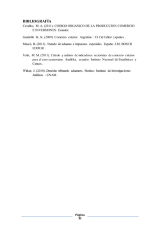 Página
XI
BIBLIOGRAFÍA
Cevallos, M. A. (2011). CODIGO ORGANICO DE LA PRODUCCION COMERCIO
E INVERSIONES. Ecuador.
Gandolfo B., K. (2009). Comercio exterior. Argentina : El Cid Editor | apuntes .
Mascó, B. (2013). Tratado de aduanas e impuestos especiales. España: J.M. BOSCH
EDITOR .
Velín, M. M. (2011). Cálculo y análisis de indicadores sectoriales de comercio exterior
para el caso ecuatoriano. Analitika. ecuador: Instituto Nacional de Estadísticas y
Censos .
Witker, J. (2010). Derecho tributario aduanero. Mexico: Instituto de Investigaciones
Jurídicas - UNAM .
 