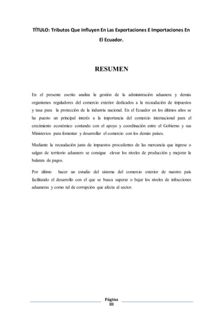 Página
III
TÍTULO: Tributos Que Influyen En Las Exportaciones E Importaciones En
El Ecuador.
RESUMEN
En el presente escrito analiza la gestión de la administración aduanera y demás
organismos reguladores del comercio exterior dedicados a la recaudación de impuestos
y tasa para la protección de la industria nacional. En el Ecuador en los últimos años se
ha puesto un principal interés a la importancia del comercio internacional para el
crecimiento económico contando con el apoyo y coordinación entre el Gobierno y sus
Ministerios para fomentar y desarrollar el comercio con los demás países.
Mediante la recaudación justa de impuestos procedentes de las mercancía que ingrese o
salgan de territorio aduanero se consigue elevar los niveles de producción y mejorar la
balanza de pagos.
Por último hacer un estudio del sistema del comercio exterior de nuestro país
facilitando el desarrollo con el que se busca superar o bajar los niveles de infracciones
aduaneras y como tal de corrupción que afecta al sector.
 